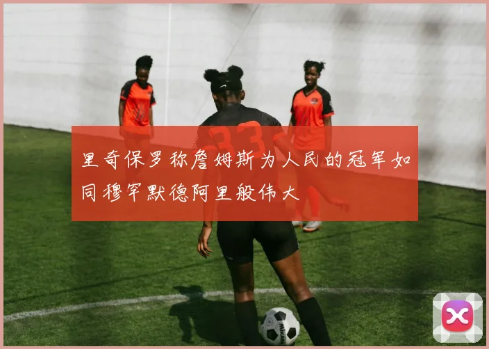 里奇保罗称詹姆斯为人民的冠军如同穆罕默德阿里般伟大