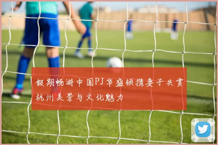 假期畅游中国PJ华盛顿携妻子共赏杭州美景与文化魅力