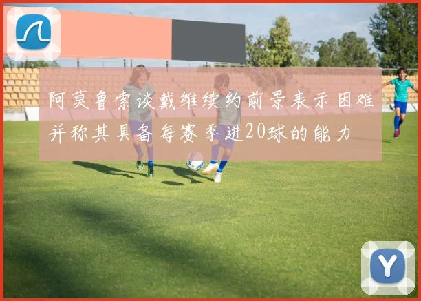 阿莫鲁索谈戴维续约前景表示困难并称其具备每赛季进20球的能力