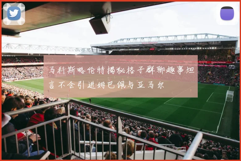 马科斯略伦特揭秘格子群聊趣事坦言不会引进姆巴佩与亚马尔