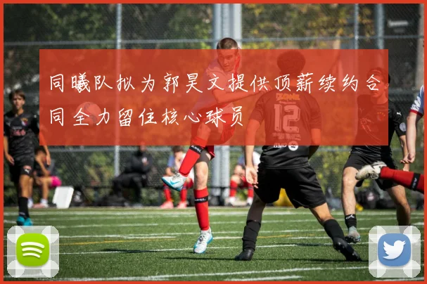 同曦队拟为郭昊文提供顶薪续约合同全力留住核心球员