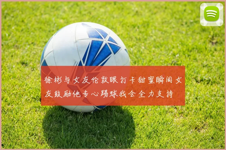 徐彬与女友伦敦眼打卡甜蜜瞬间女友鼓励他专心踢球我会全力支持