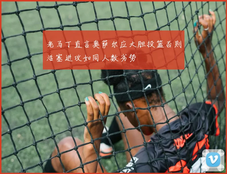 老马丁直言奥萨尔应大胆投篮否则活塞进攻如同人数劣势