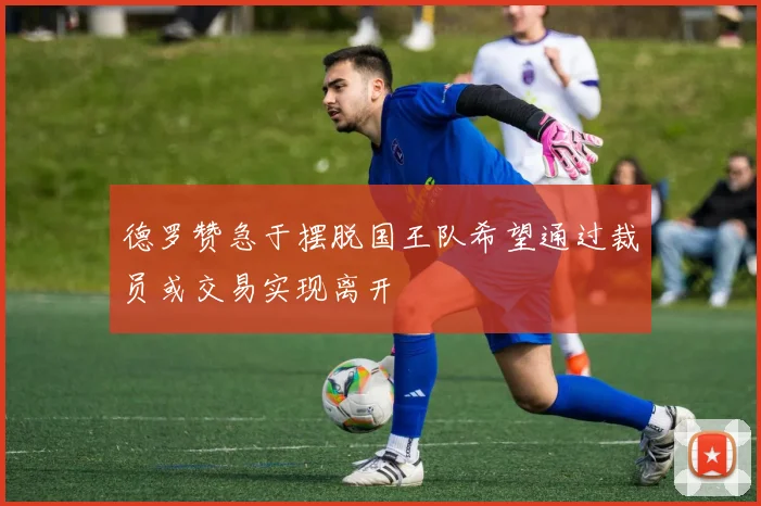 德罗赞急于摆脱国王队希望通过裁员或交易实现离开