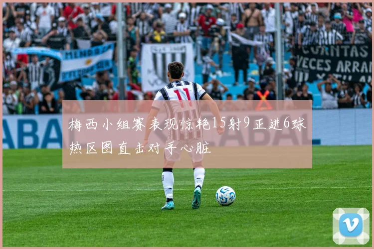 梅西小组赛表现惊艳15射9正进6球热区图直击对手心脏