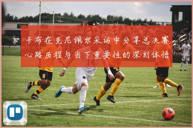 卡布在克尼佩尔采访中分享总决赛心路历程与当下重要性的深刻体悟