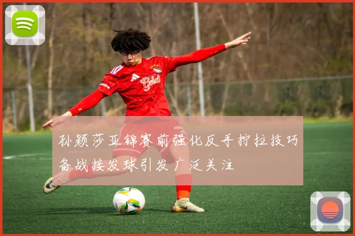孙颖莎亚锦赛前强化反手拧拉技巧备战接发球引发广泛关注
