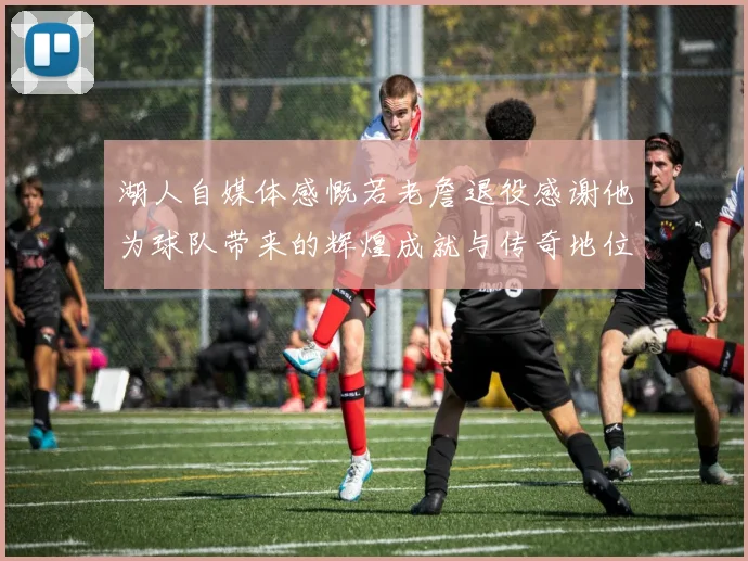 湖人自媒体感慨若老詹退役感谢他为球队带来的辉煌成就与传奇地位