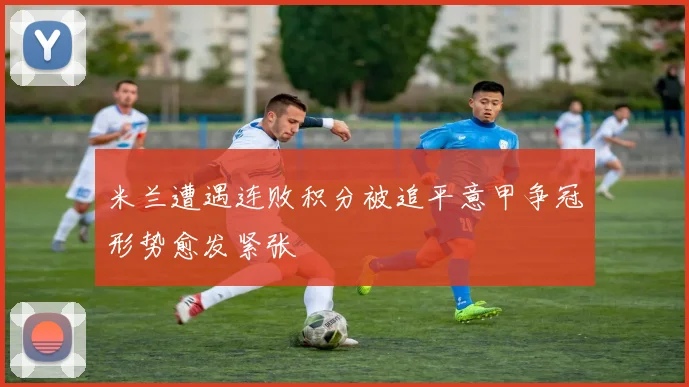 米兰遭遇连败积分被追平意甲争冠形势愈发紧张