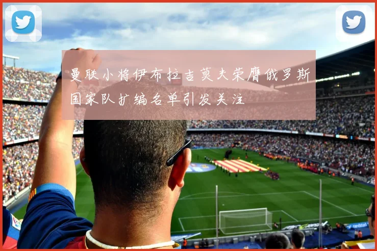 曼联小将伊布拉吉莫夫荣膺俄罗斯国家队扩编名单引发关注