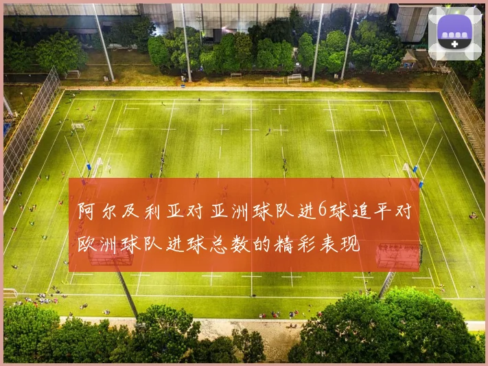 阿尔及利亚对亚洲球队进6球追平对欧洲球队进球总数的精彩表现
