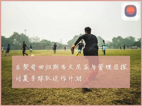 东契奇回归斯洛文尼亚与管理层探讨夏季球队运作计划