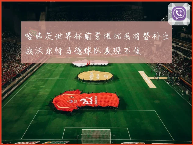 哈弗茨世界杯前景堪忧或将替补出战沃尔特马德球队表现不佳