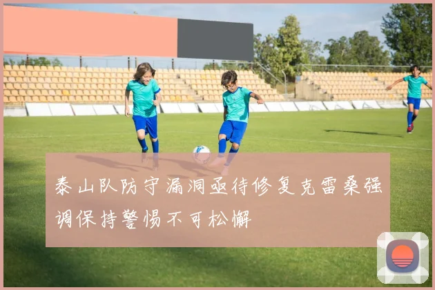 泰山队防守漏洞亟待修复克雷桑强调保持警惕不可松懈