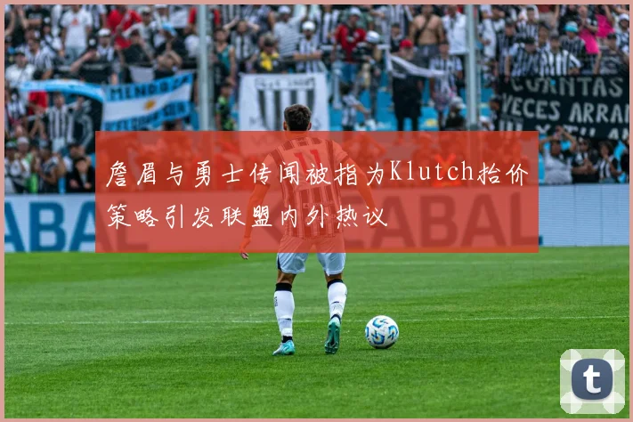 詹眉与勇士传闻被指为Klutch抬价策略引发联盟内外热议