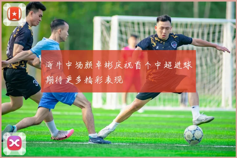 海牛中场颜卓彬庆祝首个中超进球期待更多精彩表现