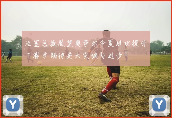 活塞总裁展望奥萨尔今夏进攻提升下赛季期待更大突破与进步