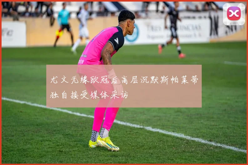 尤文无缘欧冠后高层沉默斯帕莱蒂独自接受媒体采访