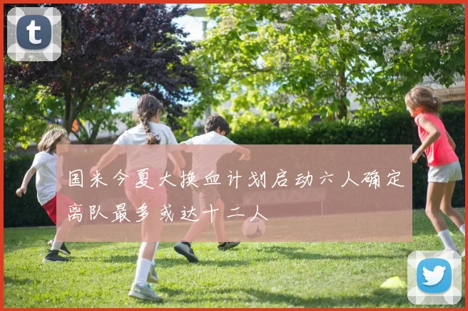 国米今夏大换血计划启动六人确定离队最多或达十二人