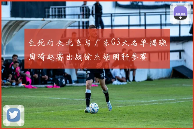 生死对决北京与广东G3大名单揭晓周琦赵睿出战徐杰胡明轩参赛