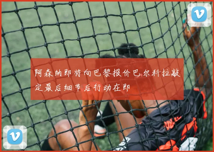 阿森纳即将向巴黎报价巴尔科拉敲定最后细节后行动在即
