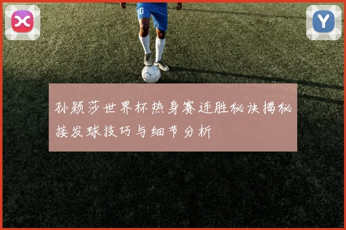 孙颖莎世界杯热身赛连胜秘诀揭秘接发球技巧与细节分析