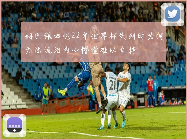 姆巴佩回忆22年世界杯失利时为何无法流泪内心懵懂难以自持