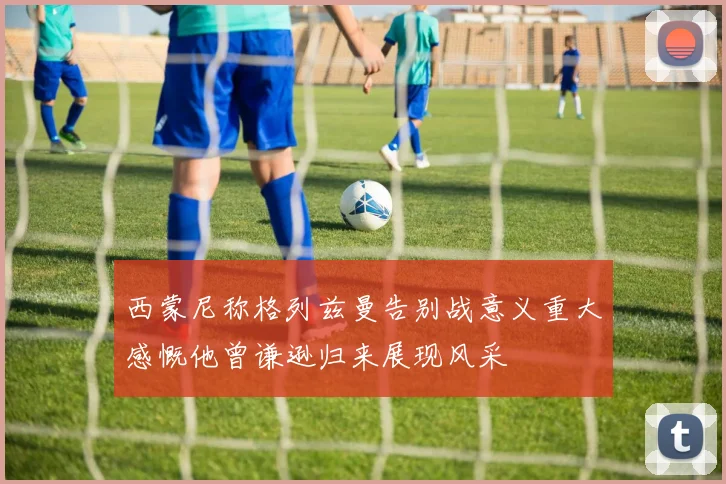 西蒙尼称格列兹曼告别战意义重大感慨他曾谦逊归来展现风采