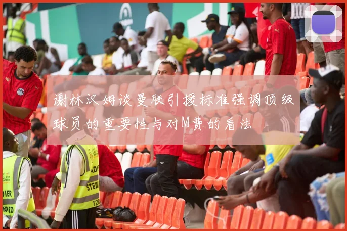 谢林汉姆谈曼联引援标准强调顶级球员的重要性与对M费的看法