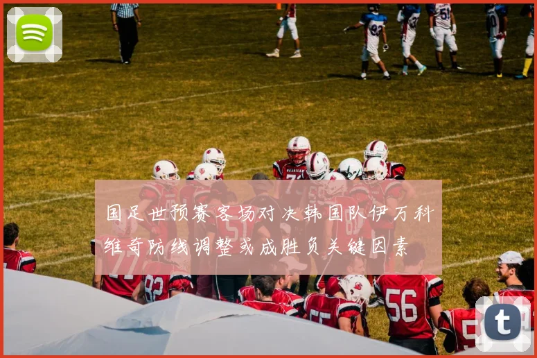 国足世预赛客场对决韩国队伊万科维奇防线调整或成胜负关键因素